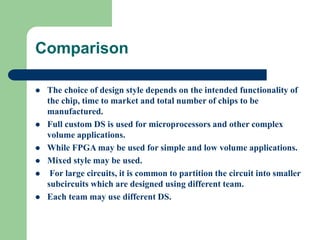 Comparison
 The choice of design style depends on the intended functionality of
the chip, time to market and total number of chips to be
manufactured.
 Full custom DS is used for microprocessors and other complex
volume applications.
 While FPGA may be used for simple and low volume applications.
 Mixed style may be used.
 For large circuits, it is common to partition the circuit into smaller
subcircuits which are designed using different team.
 Each team may use different DS.
 