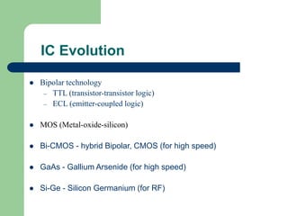 IC Evolution
 Bipolar technology
– TTL (transistor-transistor logic)
– ECL (emitter-coupled logic)
 MOS (Metal-oxide-silicon)
 Bi-CMOS - hybrid Bipolar, CMOS (for high speed)
 GaAs - Gallium Arsenide (for high speed)
 Si-Ge - Silicon Germanium (for RF)
 