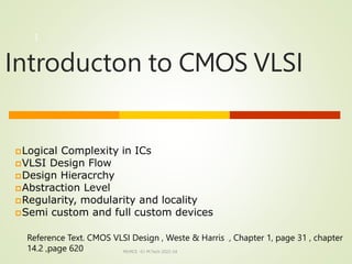 Introducton to CMOS VLSI
MLMCE -S1 M.Tech 2022-24
1
Logical Complexity in ICs
VLSI Design Flow
Design Hieracrchy
Abstraction Level
Regularity, modularity and locality
Semi custom and full custom devices
Reference Text. CMOS VLSI Design , Weste & Harris , Chapter 1, page 31 , chapter
14.2 ,page 620
 
