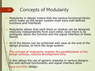 Concepts of Modularity
MLMCE -S1 M.Tech 2022-24
17
 Modularity in design means that the various functional blocks
which make up the larger system must have well-defined
functions and interfaces.
 Modularity allows that each block or module can be designed
relatively independently from each other, since there is no
ambiguity about the function and the signal interface of these
blocks.
 All of the blocks can be combined with ease at the end of the
design process, to form the large system.
 The concept of modularity enables the parallelization of the
design process, reduces development time.
 It also allows the use of generic modules in various designs -
the well-defined functionality and signal interface allow
plug-and-play design.
 