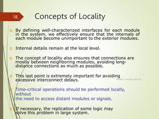 Concepts of Locality
MLMCE -S1 M.Tech 2022-24
18
 By defining well-characterized interfaces for each module
in the system, we effectively ensure that the internals of
each module become unimportant to the exterior modules.
 Internal details remain at the local level.
 The concept of locality also ensures that connections are
mostly between neighboring modules, avoiding long-
distance connections as much as possible.
 This last point is extremely important for avoiding
excessive interconnect delays.
 Time-critical operations should be performed locally,
without
the need to access distant modules or signals.
 If necessary, the replication of some logic may
solve this problem in large system.
 