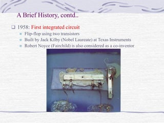 A Brief History, contd..
 1958: First integrated circuit
 Flip-flop using two transistors
 Built by Jack Kilby (Nobel Laureate) at Texas Instruments
 Robert Noyce (Fairchild) is also considered as a co-inventor
 