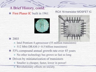 A Brief History, contd.
 First Planer IC built in 1961
 2003
 Intel Pentium 4 processor (55 million transistors)
 512 Mbit DRAM (> 0.5 billion transistors)
 53% compound annual growth rate over 45 years
 No other technology has grown so fast so long
 Driven by miniaturization of transistors
 Smaller is cheaper, faster, lower in power!
 Revolutionary effects on society
RCA 16-transistor MOSFET IC
 