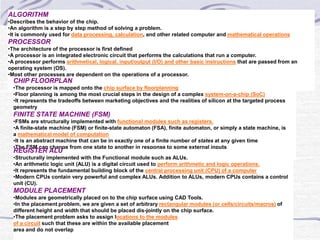 ALGORITHM
•Describes the behavior of the chip.
•An algorithm is a step by step method of solving a problem.
•It is commonly used for data processing, calculation, and other related computer and mathematical operations
PROCESSOR
•The architecture of the processor is first defined
•A processor is an integrated electronic circuit that performs the calculations that run a computer.
•A processor performs arithmetical, logical, input/output (I/O) and other basic instructions that are passed from an
operating system (OS).
•Most other processes are dependent on the operations of a processor.
CHIP FLOORPLAN
•The processor is mapped onto the chip surface by floorplanning
•Floor planning is among the most crucial steps in the design of a complex system-on-a-chip (SoC)
•It represents the tradeoffs between marketing objectives and the realities of silicon at the targeted process
geometry
FINITE STATE MACHINE (FSM)
•FSMs are structurally implemented with functional modules such as registers.
•A finite-state machine (FSM) or finite-state automaton (FSA), finite automaton, or simply a state machine, is
a mathematical model of computation
•It is an abstract machine that can be in exactly one of a finite number of states at any given time
•The FSM can change from one state to another in response to some external inputs
REGISTER ALU
•Structurally implemented with the Functional module such as ALUs.
•An arithmetic logic unit (ALU) is a digital circuit used to perform arithmetic and logic operations.
•It represents the fundamental building block of the central processing unit (CPU) of a computer
•Modern CPUs contain very powerful and complex ALUs. Addition to ALUs, modern CPUs contains a control
unit (CU).
MODULE PLACEMENT
•Modules are geometrically placed on to the chip surface using CAD Tools.
•In the placement problem, we are given a set of arbitrary rectangular modules (or cells/circuits/macros) of
different height and width that should be placed dis-jointly on the chip surface.
•The placement problem asks to assign locations to the modules
of a circuit such that these are within the available placement
area and do not overlap
 