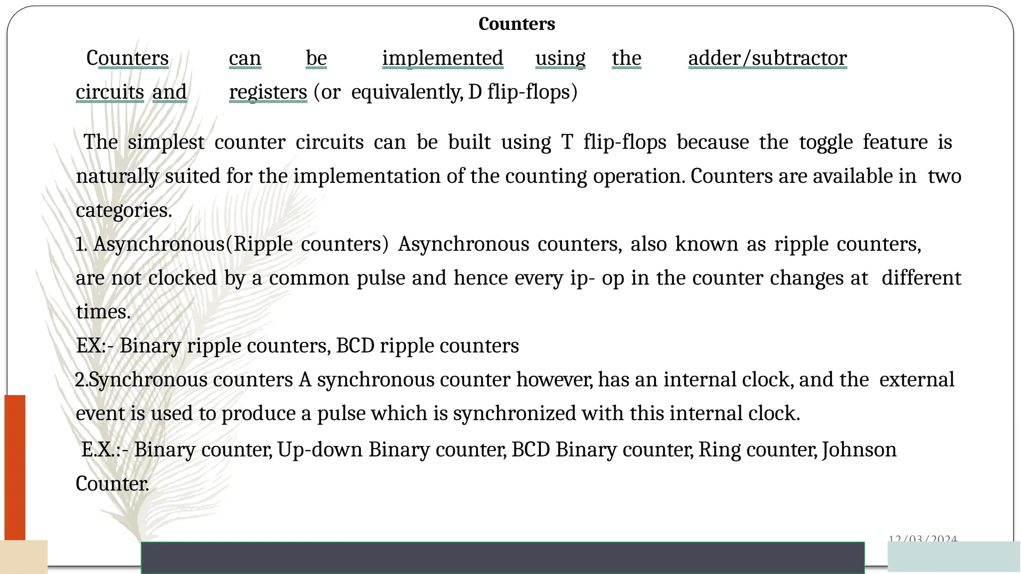 Counters
Counters can be implemented using the adder/subtractor
circuits and registers (or equivalently, D flip-flops)
12/03/2024
65
The simplest counter circuits can be built using T flip-flops because the toggle feature is
naturally suited for the implementation of the counting operation. Counters are available in two
categories.
1. Asynchronous(Ripple counters) Asynchronous counters, also known as ripple counters,
are not clocked by a common pulse and hence every ip- op in the counter changes at different
times.
EX:- Binary ripple counters, BCD ripple counters
2.Synchronous counters A synchronous counter however, has an internal clock, and the external
event is used to produce a pulse which is synchronized with this internal clock.
E.X.:- Binary counter, Up-down Binary counter, BCD Binary counter, Ring counter, Johnson
Counter.
 