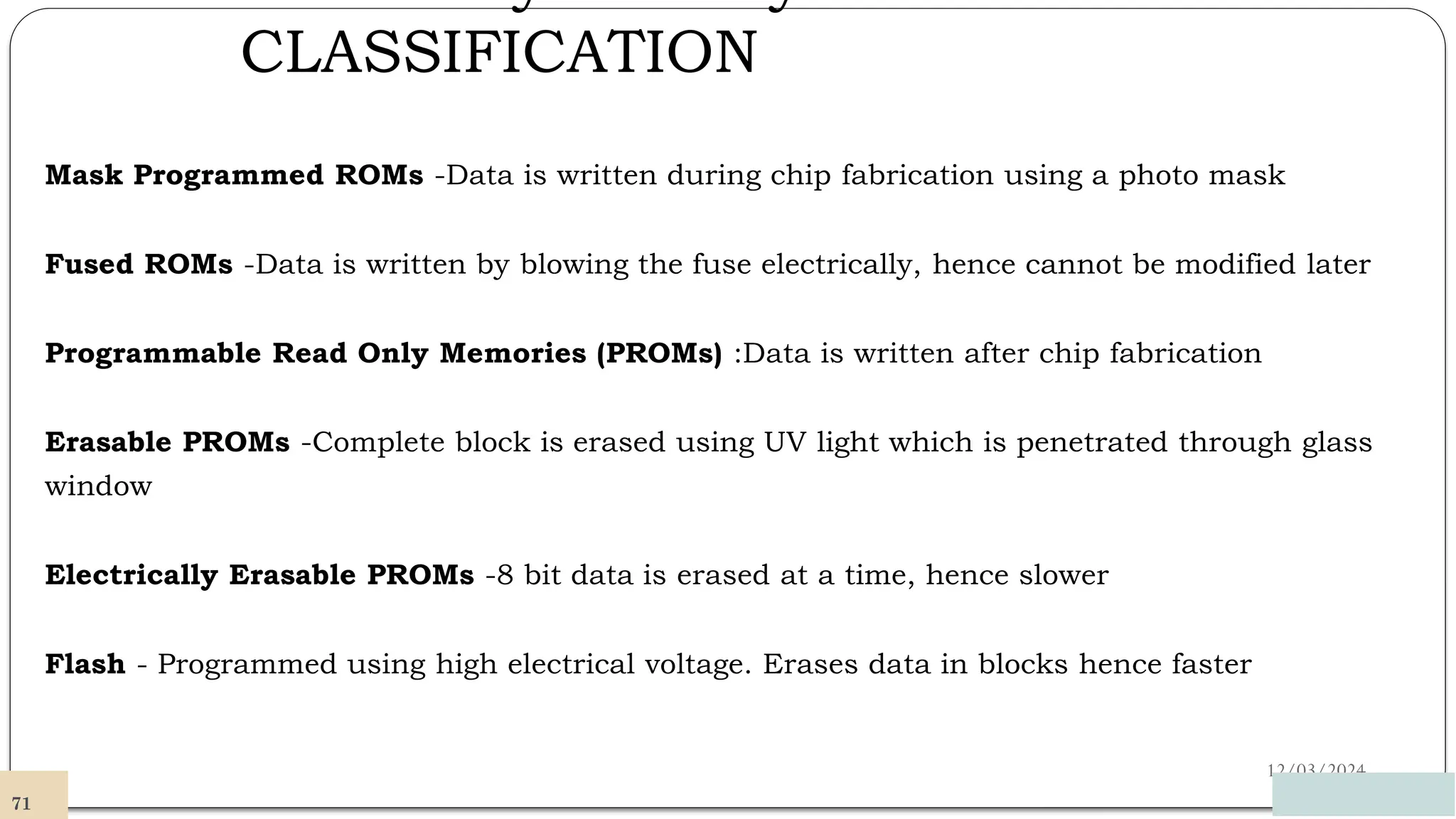 CLASSIFICATION
12/03/2024
Mask Programmed ROMs -Data is written during chip fabrication using a photo mask
Fused ROMs -Data is written by blowing the fuse electrically, hence cannot be modified later
Programmable Read Only Memories (PROMs) :Data is written after chip fabrication
Erasable PROMs -Complete block is erased using UV light which is penetrated through glass
window
Electrically Erasable PROMs -8 bit data is erased at a time, hence slower
Flash - Programmed using high electrical voltage. Erases data in blocks hence faster
71
 