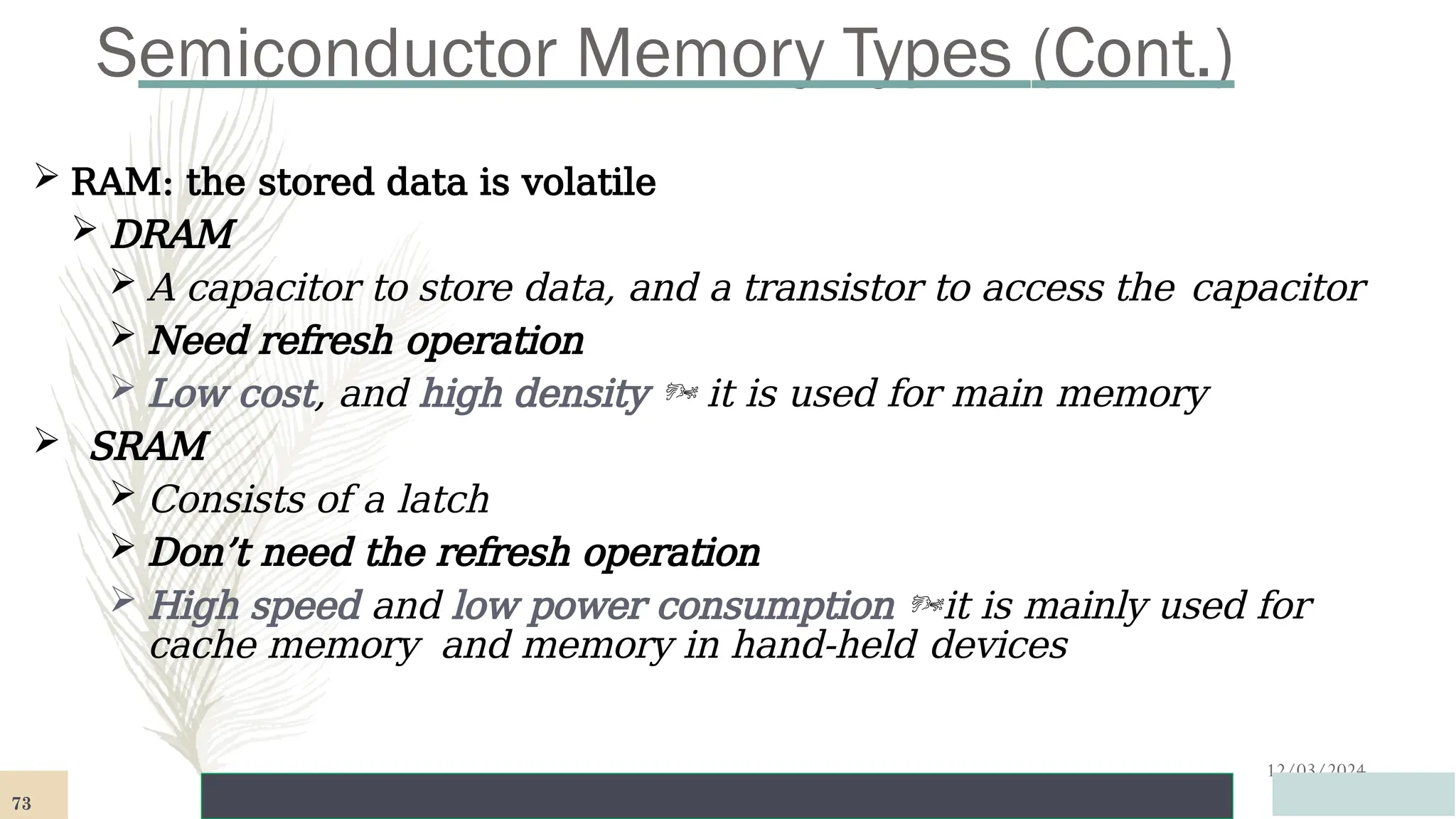 Semiconductor Memory Types (Cont.)
12/03/2024
 RAM: the stored data is volatile
 DRAM
 A capacitor to store data, and a transistor to access the capacitor
 Need refresh operation
 Low cost, and high density  it is used for main memory
 SRAM
 Consists of a latch
 Don’t need the refresh operation
 High speed and low power consumption it is mainly used for
cache memory and memory in hand-held devices
73
 