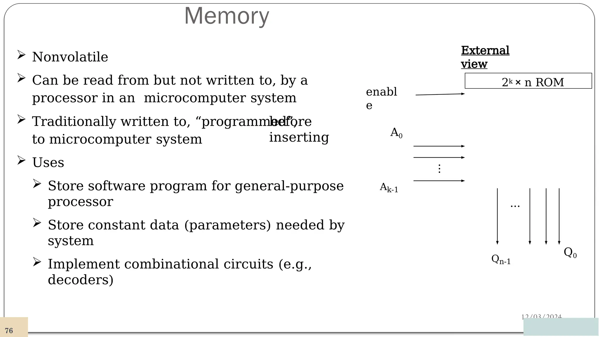 Memory
12/03/2024
 Nonvolatile
 Can be read from but not written to, by a
processor in an microcomputer system
before
inserting
 Traditionally written to, “programmed”,
to microcomputer system
 Uses
 Store software program for general-purpose
processor
 Store constant data (parameters) needed by
system
 Implement combinational circuits (e.g.,
decoders)
2k × n ROM
…
Q0
76
Qn-1
A0
…
enabl
e
Ak-1
External
view
 
