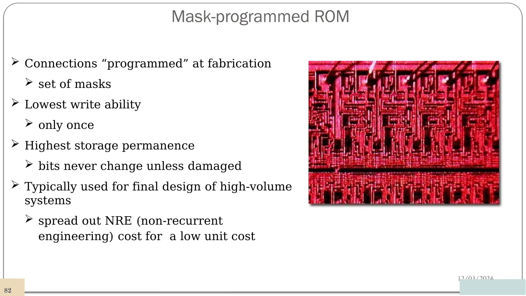 Mask-programmed ROM
12/03/2024
 Connections “programmed” at fabrication
 set of masks
 Lowest write ability
 only once
 Highest storage permanence
 bits never change unless damaged
 Typically used for final design of high-volume
systems
 spread out NRE (non-recurrent
engineering) cost for a low unit cost
82
 