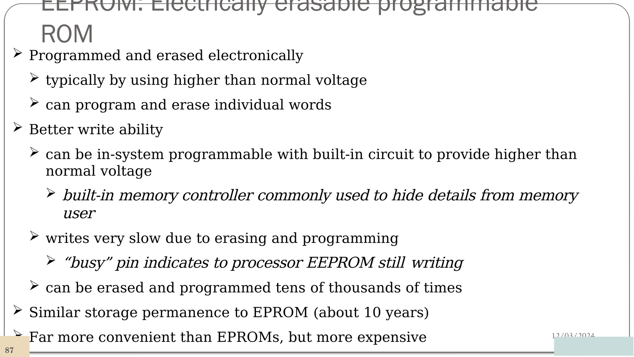 EEPROM: Electrically erasable programmable
ROM
12/03/2024
 Programmed and erased electronically
 typically by using higher than normal voltage
 can program and erase individual words
 Better write ability
 can be in-system programmable with built-in circuit to provide higher than
normal voltage
 built-in memory controller commonly used to hide details from memory
user
 writes very slow due to erasing and programming
 “busy” pin indicates to processor EEPROM still writing
 can be erased and programmed tens of thousands of times
 Similar storage permanence to EPROM (about 10 years)
 Far more convenient than EPROMs, but more expensive
87
 