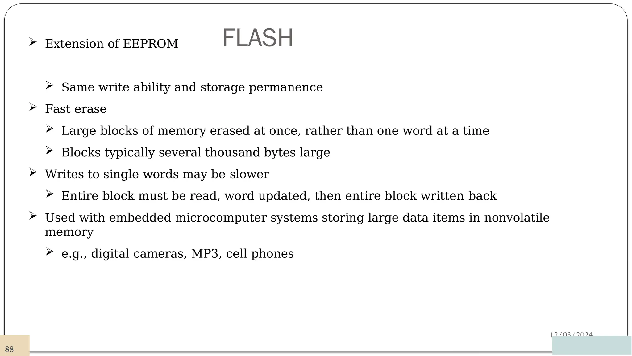 FLASH
12/03/2024
 Extension of EEPROM
 Same write ability and storage permanence
 Fast erase
 Large blocks of memory erased at once, rather than one word at a time
 Blocks typically several thousand bytes large
 Writes to single words may be slower
 Entire block must be read, word updated, then entire block written back
 Used with embedded microcomputer systems storing large data items in nonvolatile
memory
 e.g., digital cameras, MP3, cell phones
88
 