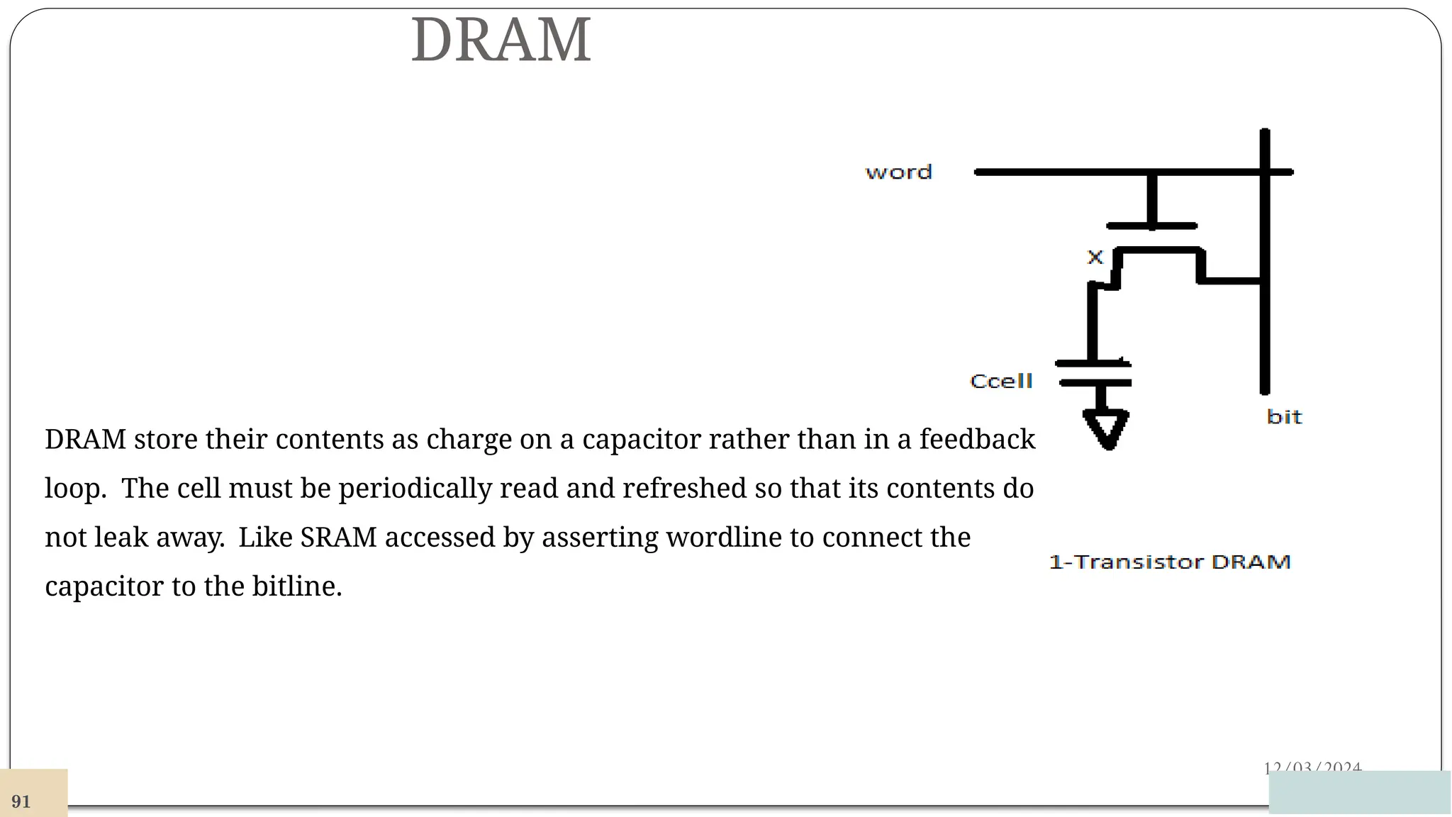 DRAM
12/03/2024
DRAM store their contents as charge on a capacitor rather than in a feedback
loop. The cell must be periodically read and refreshed so that its contents do
not leak away. Like SRAM accessed by asserting wordline to connect the
capacitor to the bitline.
91
 