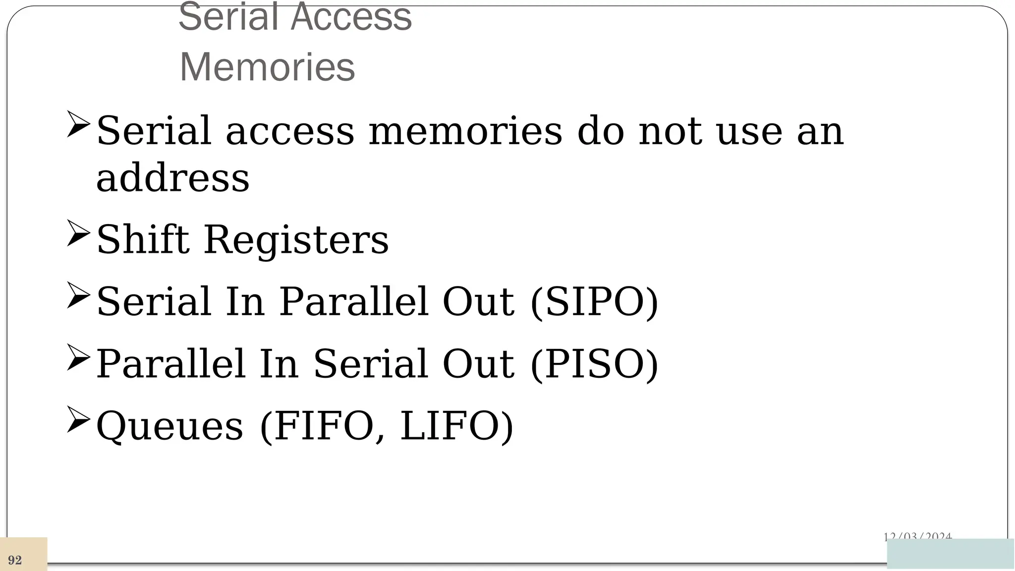 Serial Access
Memories
12/03/2024
Serial access memories do not use an
address
Shift Registers
Serial In Parallel Out (SIPO)
Parallel In Serial Out (PISO)
Queues (FIFO, LIFO)
92
 