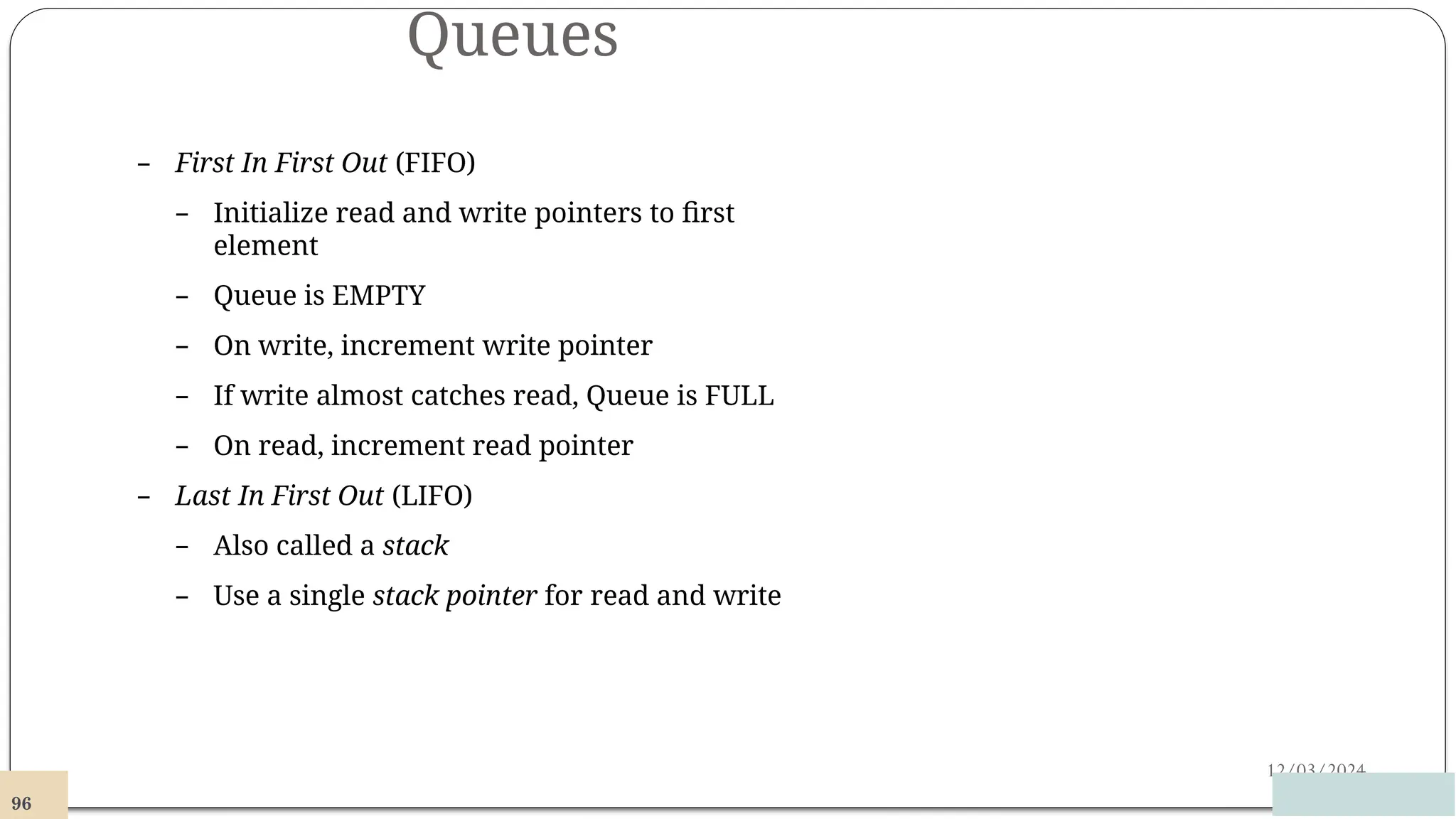 Queues
12/03/2024
– First In First Out (FIFO)
– Initialize read and write pointers to first
element
– Queue is EMPTY
– On write, increment write pointer
– If write almost catches read, Queue is FULL
– On read, increment read pointer
– Last In First Out (LIFO)
– Also called a stack
– Use a single stack pointer for read and write
96
 