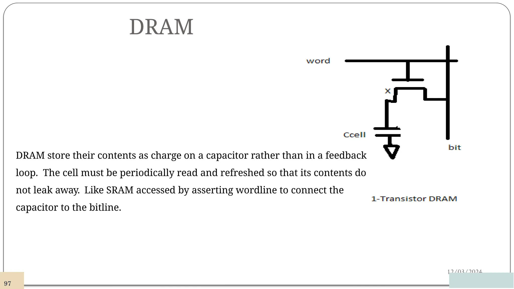 DRAM
12/03/2024
DRAM store their contents as charge on a capacitor rather than in a feedback
loop. The cell must be periodically read and refreshed so that its contents do
not leak away. Like SRAM accessed by asserting wordline to connect the
capacitor to the bitline.
97
 