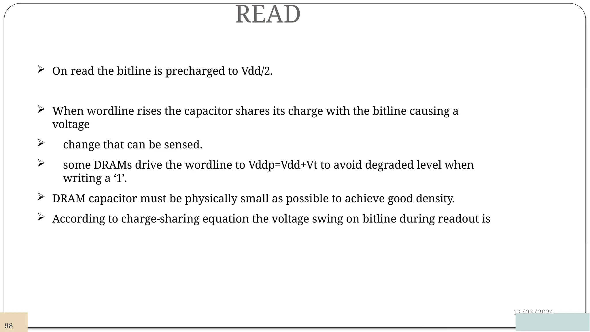READ
12/03/2024
 On read the bitline is precharged to Vdd/2.
 When wordline rises the capacitor shares its charge with the bitline causing a
voltage
 change that can be sensed.
 some DRAMs drive the wordline to Vddp=Vdd+Vt to avoid degraded level when
writing a ‘1’.
 DRAM capacitor must be physically small as possible to achieve good density.
 According to charge-sharing equation the voltage swing on bitline during readout is
98
 