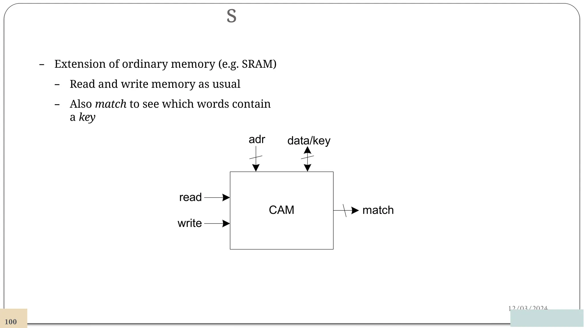 s
12/03/2024
– Extension of ordinary memory (e.g. SRAM)
– Read and write memory as usual
– Also match to see which words contain
a key
CAM
adr data/key
match
read
write
100
 