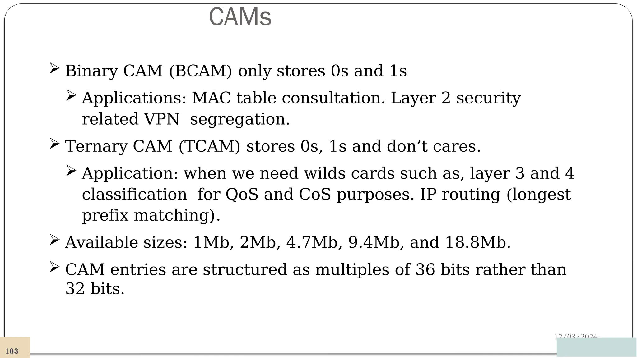 CAMs
12/03/2024
 Binary CAM (BCAM) only stores 0s and 1s
 Applications: MAC table consultation. Layer 2 security
related VPN segregation.
 Ternary CAM (TCAM) stores 0s, 1s and don’t cares.
 Application: when we need wilds cards such as, layer 3 and 4
classification for QoS and CoS purposes. IP routing (longest
prefix matching).
 Available sizes: 1Mb, 2Mb, 4.7Mb, 9.4Mb, and 18.8Mb.
 CAM entries are structured as multiples of 36 bits rather than
32 bits.
103
 