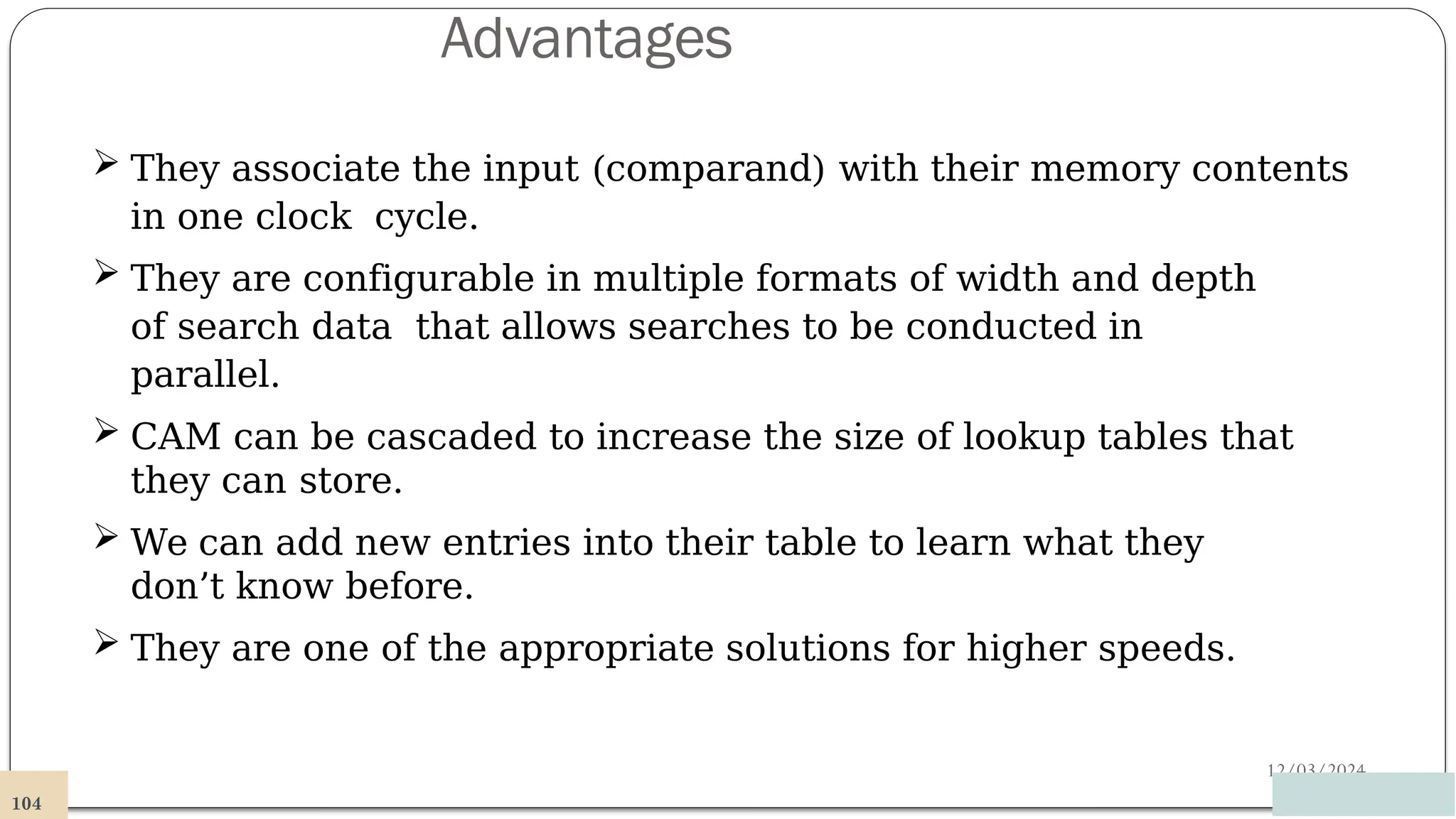 Advantages
12/03/2024
 They associate the input (comparand) with their memory contents
in one clock cycle.
 They are configurable in multiple formats of width and depth
of search data that allows searches to be conducted in
parallel.
 CAM can be cascaded to increase the size of lookup tables that
they can store.
 We can add new entries into their table to learn what they
don’t know before.
 They are one of the appropriate solutions for higher speeds.
104
 