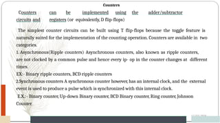 Counters
Counters can be implemented using the adder/subtractor
circuits and registers (or equivalently, D flip-flops)
12/03/2024
65
The simplest counter circuits can be built using T flip-flops because the toggle feature is
naturally suited for the implementation of the counting operation. Counters are available in two
categories.
1. Asynchronous(Ripple counters) Asynchronous counters, also known as ripple counters,
are not clocked by a common pulse and hence every ip- op in the counter changes at different
times.
EX:- Binary ripple counters, BCD ripple counters
2.Synchronous counters A synchronous counter however, has an internal clock, and the external
event is used to produce a pulse which is synchronized with this internal clock.
E.X.:- Binary counter, Up-down Binary counter, BCD Binary counter, Ring counter, Johnson
Counter.
 