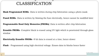 CLASSIFICATION
12/03/2024
Mask Programmed ROMs -Data is written during chip fabrication using a photo mask
Fused ROMs -Data is written by blowing the fuse electrically, hence cannot be modified later
Programmable Read Only Memories (PROMs) :Data is written after chip fabrication
Erasable PROMs -Complete block is erased using UV light which is penetrated through glass
window
Electrically Erasable PROMs -8 bit data is erased at a time, hence slower
Flash - Programmed using high electrical voltage. Erases data in blocks hence faster
71
 