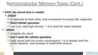 Semiconductor Memory Types (Cont.)
12/03/2024
 RAM: the stored data is volatile
 DRAM
 A capacitor to store data, and a transistor to access the capacitor
 Need refresh operation
 Low cost, and high density  it is used for main memory
 SRAM
 Consists of a latch
 Don’t need the refresh operation
 High speed and low power consumption it is mainly used for
cache memory and memory in hand-held devices
73
 