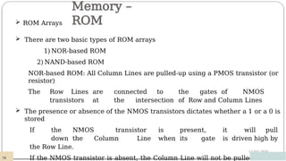 Memory –
ROM
12/03/2024
 ROM Arrays
 There are two basic types of ROM arrays
1)NOR-based ROM
2) NAND-based ROM
NOR-based ROM: All Column Lines are pulled-up using a PMOS transistor (or
resistor)
The Row Lines are connected to the gates of NMOS
transistors at the intersection of Row and Column Lines
 The presence or absence of the NMOS transistors dictates whether a 1 or a 0 is
stored
If the NMOS transistor is present, it will pull
down the Column Line when its gate is driven high by
the Row Line.
If the NMOS transistor is absent, the Column Line will not be pulled
78
 