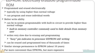 EEPROM: Electrically erasable programmable
ROM
12/03/2024
 Programmed and erased electronically
 typically by using higher than normal voltage
 can program and erase individual words
 Better write ability
 can be in-system programmable with built-in circuit to provide higher than
normal voltage
 built-in memory controller commonly used to hide details from memory
user
 writes very slow due to erasing and programming
 “busy” pin indicates to processor EEPROM still writing
 can be erased and programmed tens of thousands of times
 Similar storage permanence to EPROM (about 10 years)
 Far more convenient than EPROMs, but more expensive
87
 