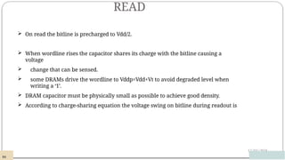 READ
12/03/2024
 On read the bitline is precharged to Vdd/2.
 When wordline rises the capacitor shares its charge with the bitline causing a
voltage
 change that can be sensed.
 some DRAMs drive the wordline to Vddp=Vdd+Vt to avoid degraded level when
writing a ‘1’.
 DRAM capacitor must be physically small as possible to achieve good density.
 According to charge-sharing equation the voltage swing on bitline during readout is
98
 