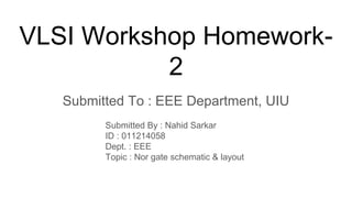 VLSI Workshop Homework-
2
Submitted To : EEE Department, UIU
Submitted By : Nahid Sarkar
ID : 011214058
Dept. : EEE
Topic : Nor gate schematic & layout
 