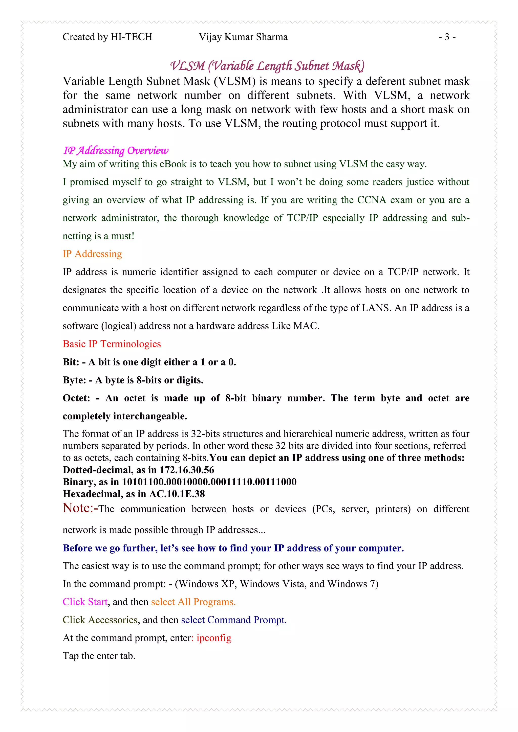 Created by HI-TECH Vijay Kumar Sharma - 3 -
VLSM (Variable Length Subnet Mask)
Variable Length Subnet Mask (VLSM) is means to specify a deferent subnet mask
for the same network number on different subnets. With VLSM, a network
administrator can use a long mask on network with few hosts and a short mask on
subnets with many hosts. To use VLSM, the routing protocol must support it.
IP Addressing Overview
My aim of writing this eBook is to teach you how to subnet using VLSM the easy way.
I promised myself to go straight to VLSM, but I won’t be doing some readers justice without
giving an overview of what IP addressing is. If you are writing the CCNA exam or you are a
network administrator, the thorough knowledge of TCP/IP especially IP addressing and sub-
netting is a must!
IP Addressing
IP address is numeric identifier assigned to each computer or device on a TCP/IP network. It
designates the specific location of a device on the network .It allows hosts on one network to
communicate with a host on different network regardless of the type of LANS. An IP address is a
software (logical) address not a hardware address Like MAC.
Basic IP Terminologies
Bit: - A bit is one digit either a 1 or a 0.
Byte: - A byte is 8-bits or digits.
Octet: - An octet is made up of 8-bit binary number. The term byte and octet are
completely interchangeable.
The format of an IP address is 32-bits structures and hierarchical numeric address, written as four
numbers separated by periods. In other word these 32 bits are divided into four sections, referred
to as octets, each containing 8-bits.You can depict an IP address using one of three methods:
Dotted-decimal, as in 172.16.30.56
Binary, as in 10101100.00010000.00011110.00111000
Hexadecimal, as in AC.10.1E.38
Note:-The communication between hosts or devices (PCs, server, printers) on different
network is made possible through IP addresses...
Before we go further, let’s see how to find your IP address of your computer.
The easiest way is to use the command prompt; for other ways see ways to find your IP address.
In the command prompt: - (Windows XP, Windows Vista, and Windows 7)
Click Start, and then select All Programs.
Click Accessories, and then select Command Prompt.
At the command prompt, enter: ipconfig
Tap the enter tab.
 
