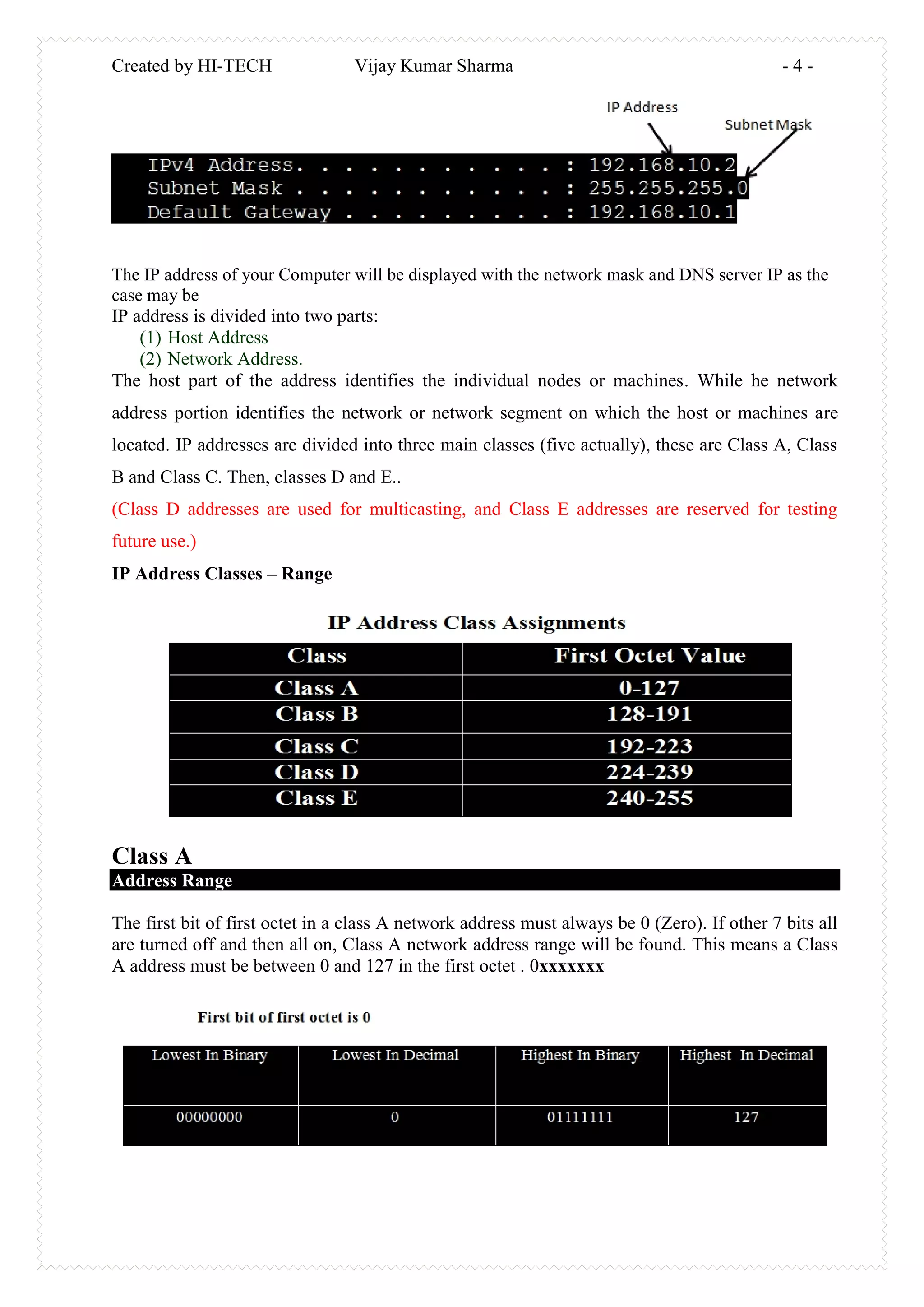 Created by HI-TECH Vijay Kumar Sharma - 4 -
The IP address of your Computer will be displayed with the network mask and DNS server IP as the
case may be
IP address is divided into two parts:
(1) Host Address
(2) Network Address.
The host part of the address identifies the individual nodes or machines. While he network
address portion identifies the network or network segment on which the host or machines are
located. IP addresses are divided into three main classes (five actually), these are Class A, Class
B and Class C. Then, classes D and E..
(Class D addresses are used for multicasting, and Class E addresses are reserved for testing
future use.)
IP Address Classes – Range
Class A
Address Range
The first bit of first octet in a class A network address must always be 0 (Zero). If other 7 bits all
are turned off and then all on, Class A network address range will be found. This means a Class
A address must be between 0 and 127 in the first octet . 0xxxxxxx
 