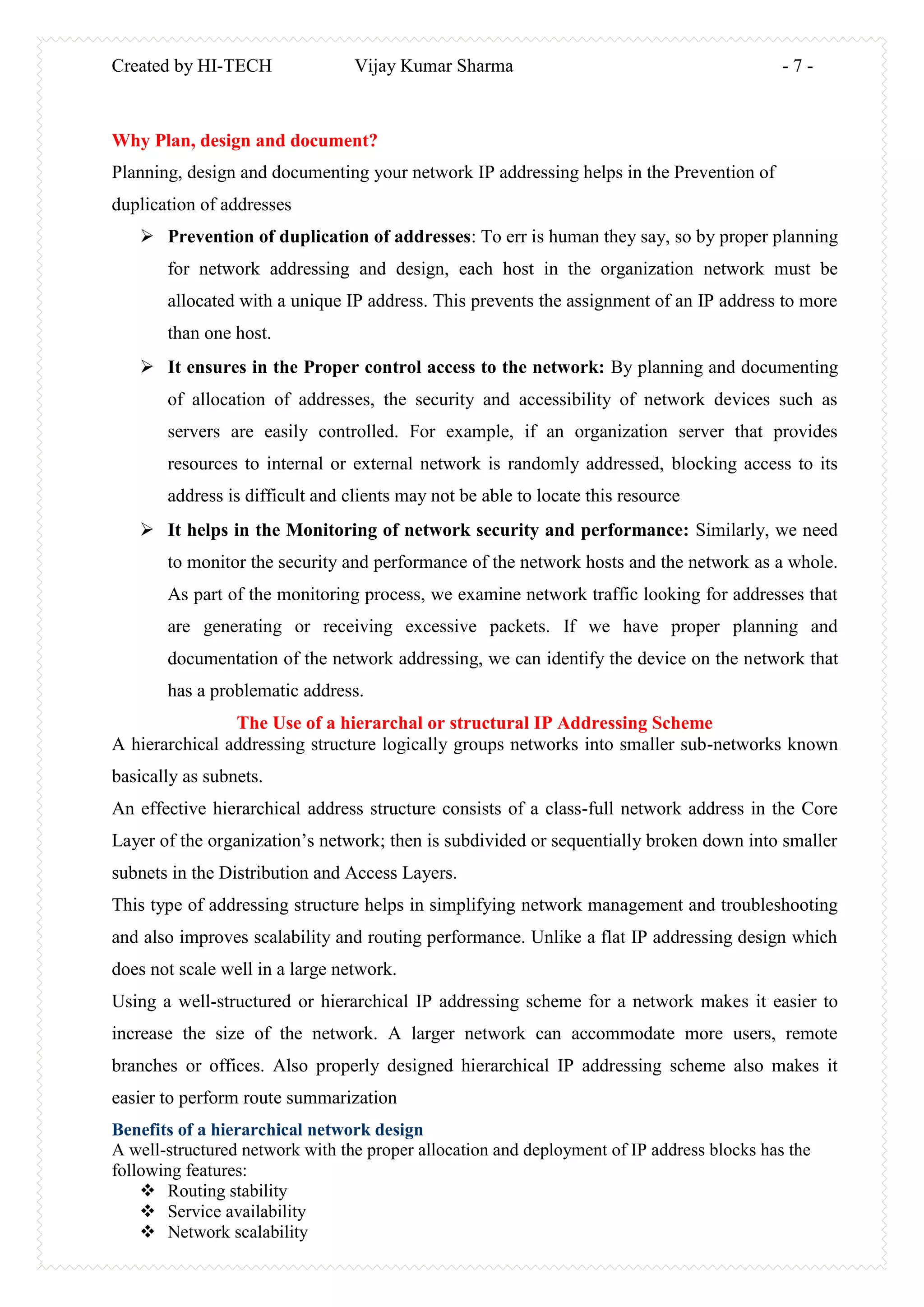 Created by HI-TECH Vijay Kumar Sharma - 7 -
Why Plan, design and document?
Planning, design and documenting your network IP addressing helps in the Prevention of
duplication of addresses
 Prevention of duplication of addresses: To err is human they say, so by proper planning
for network addressing and design, each host in the organization network must be
allocated with a unique IP address. This prevents the assignment of an IP address to more
than one host.
 It ensures in the Proper control access to the network: By planning and documenting
of allocation of addresses, the security and accessibility of network devices such as
servers are easily controlled. For example, if an organization server that provides
resources to internal or external network is randomly addressed, blocking access to its
address is difficult and clients may not be able to locate this resource
 It helps in the Monitoring of network security and performance: Similarly, we need
to monitor the security and performance of the network hosts and the network as a whole.
As part of the monitoring process, we examine network traffic looking for addresses that
are generating or receiving excessive packets. If we have proper planning and
documentation of the network addressing, we can identify the device on the network that
has a problematic address.
The Use of a hierarchal or structural IP Addressing Scheme
A hierarchical addressing structure logically groups networks into smaller sub-networks known
basically as subnets.
An effective hierarchical address structure consists of a class-full network address in the Core
Layer of the organization’s network; then is subdivided or sequentially broken down into smaller
subnets in the Distribution and Access Layers.
This type of addressing structure helps in simplifying network management and troubleshooting
and also improves scalability and routing performance. Unlike a flat IP addressing design which
does not scale well in a large network.
Using a well-structured or hierarchical IP addressing scheme for a network makes it easier to
increase the size of the network. A larger network can accommodate more users, remote
branches or offices. Also properly designed hierarchical IP addressing scheme also makes it
easier to perform route summarization
Benefits of a hierarchical network design
A well-structured network with the proper allocation and deployment of IP address blocks has the
following features:
 Routing stability
 Service availability
 Network scalability
 