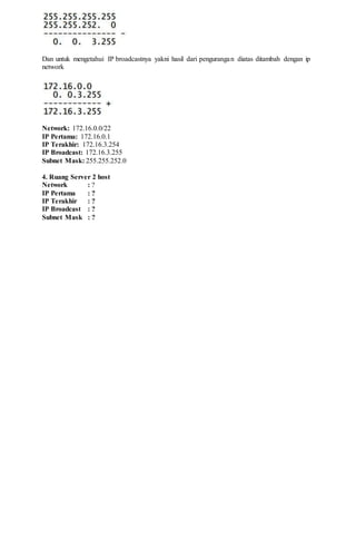 Dan untuk mengetahui IP broadcastnya yakni hasil dari pengurangan diatas ditambah dengan ip
network
Network: 172.16.0.0/22
IP Pertama: 172.16.0.1
IP Terakhir: 172.16.3.254
IP Broadcast: 172.16.3.255
Subnet Mask: 255.255.252.0
4. Ruang Server 2 host
Network : ?
IP Pertama : ?
IP Terakhir : ?
IP Broadcast : ?
Subnet Mask : ?
 