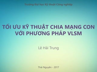 TỐI ƯU KỸ THUẬT CHIA MẠNG CON
VỚI PHƯƠNG PHÁP VLSM
Lê Hải Trung
Thái Nguyên - 2017
Trường Đại học Kỹ thuật Công nghiệp
 