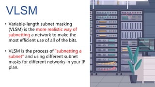 VLSM
• Variable-length subnet masking
(VLSM) is the more realistic way of
subnetting a network to make the
most efficient use of all of the bits.
• VLSM is the process of "subnetting a
subnet" and using different subnet
masks for different networks in your IP
plan.
 