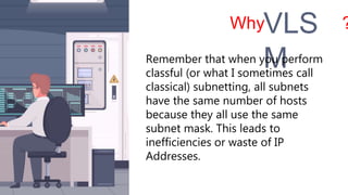 Why ?
VLS
M
Remember that when you perform
classful (or what I sometimes call
classical) subnetting, all subnets
have the same number of hosts
because they all use the same
subnet mask. This leads to
inefficiencies or waste of IP
Addresses.
 
