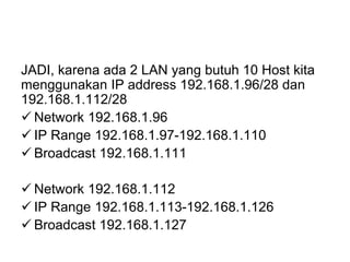 JADI, karena ada 2 LAN yang butuh 10 Host kita
menggunakan IP address 192.168.1.96/28 dan
192.168.1.112/28
 Network 192.168.1.96
 IP Range 192.168.1.97-192.168.1.110
 Broadcast 192.168.1.111
 Network 192.168.1.112
 IP Range 192.168.1.113-192.168.1.126
 Broadcast 192.168.1.127
 