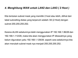 4. Menghitung WAN untuk LAN2 dan LAN3 ( 2 Host )
Kita tentukan subnet mask yang memiliki 2 host atau lebih, dilihat dari
tabel subnetting diatas yang terpenuhi adalah /30 (2 Host) dengan
subnet 255.255.255.252.
Karena diLAN sebelumnya telah menggunakan IP 192.168.1.96/28 dan
192.168.1.112/28, maka kita akan menggunakan IP dibawahnya yang
belum digunakan yaitu 192.168.1.128/28. seperti cara sebelumnya kita
akan merubah subnet mask nya menjadi 255.255.255.252.
 