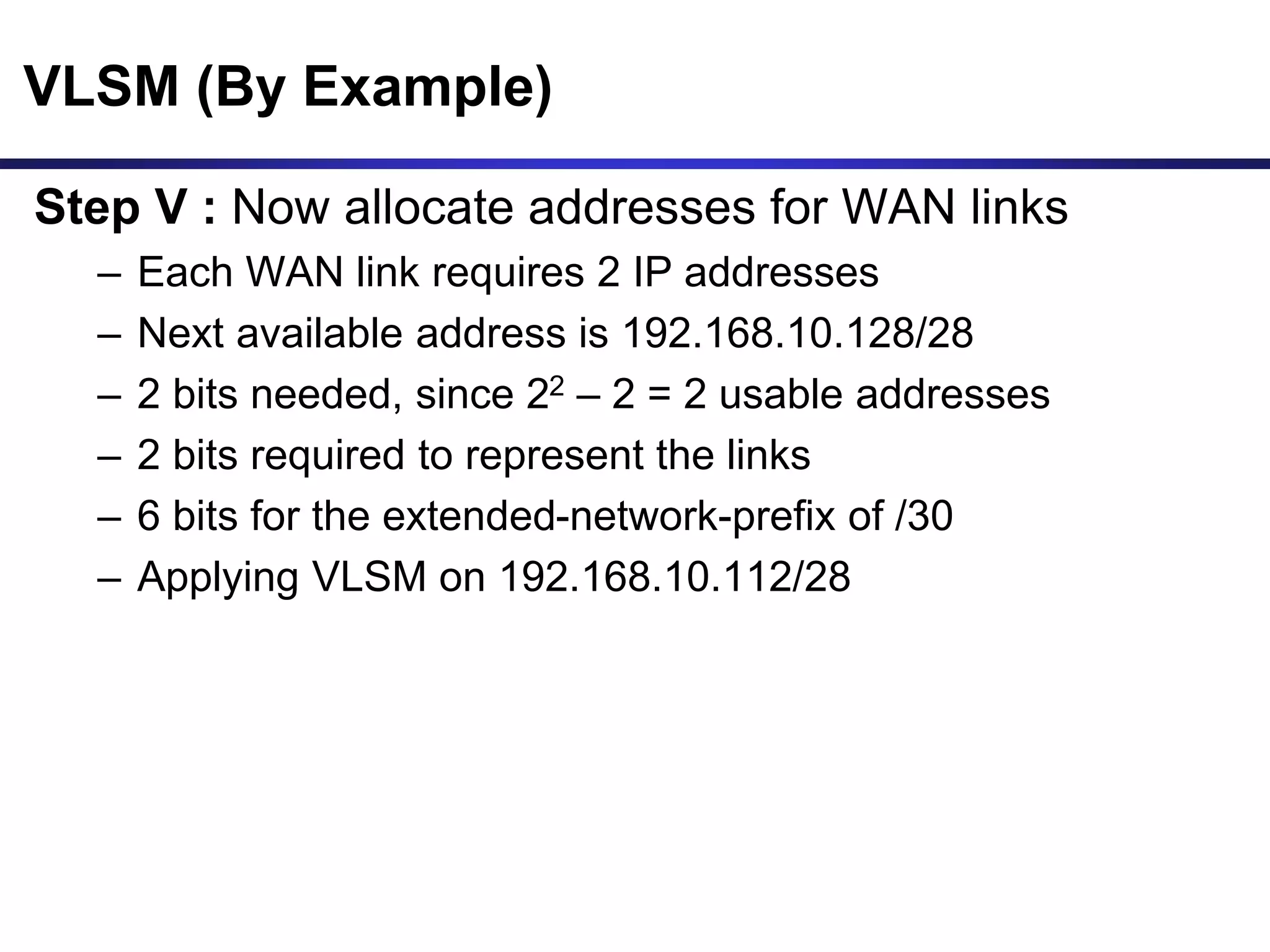 VLSM (By Example)
Step V : Now allocate addresses for WAN links
– Each WAN link requires 2 IP addresses
– Next available address is 192.168.10.128/28
– 2 bits needed, since 22 – 2 = 2 usable addresses
– 2 bits required to represent the links
– 6 bits for the extended-network-prefix of /30
– Applying VLSM on 192.168.10.112/28
 
