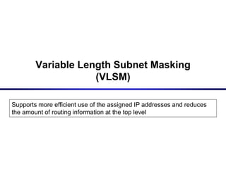 Variable Length Subnet Masking
(VLSM)
Supports more efficient use of the assigned IP addresses and reduces
the amount of routing information at the top level
 