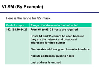 VLSM (By Example)
Here is the range for /27 mask
Kuala Lumpur Range of addresses in the last octet
192.168.10.64/27 From 64 to 95, 28 hosts are required
Hosts 64 and 95 cannot be used because
they are the network and broadcast
addresses for their subnet
First usable address given to router interface
Next 28 addresses given to hosts
Last address is unused
 
