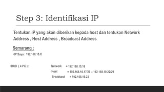 Step 3: Identifikasi IP
Tentukan IP yang akan diberikan kepada host dan tentukan Network
Address , Host Address , Broadcast Address
Semarang :
IP Saya : 192.168.10.X
HRD ( 4 PC ) : Network
Host
= 192.168.10.16
= 192.168.10.17/29 – 192.168.10.22/29
Broadcast = 192.168.10.23
 