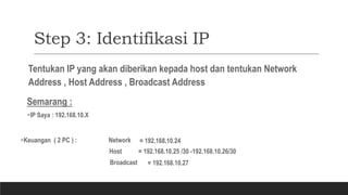 Step 3: Identifikasi IP
Tentukan IP yang akan diberikan kepada host dan tentukan Network
Address , Host Address , Broadcast Address
Semarang :
IP Saya : 192.168.10.X
Keuangan ( 2 PC ) : Network
Host
= 192.168.10.24
= 192.168.10.25 /30 -192.168.10.26/30
Broadcast = 192.168.10.27
 