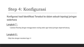Step 4: Konfigurasi
Konfigurasi hasil Identifikasi Tersebut ke dalam sebuah topologi jaringan
sederhana
Langkah 7 :
Lakukan Routing dengan menggunakan routing static agar kedua jaringan dapat terhubung
Langkah 8 :
Skip time dengan menekan logo >>
 