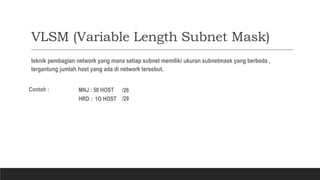 VLSM (Variable Length Subnet Mask)
teknik pembagian network yang mana setiap subnet memiliki ukuran subnetmask yang berbeda ,
tergantung jumlah host yang ada di network tersebut.
Contoh :
HRD : 1O HOST
MNJ : 50 HOST
/29
/26
 