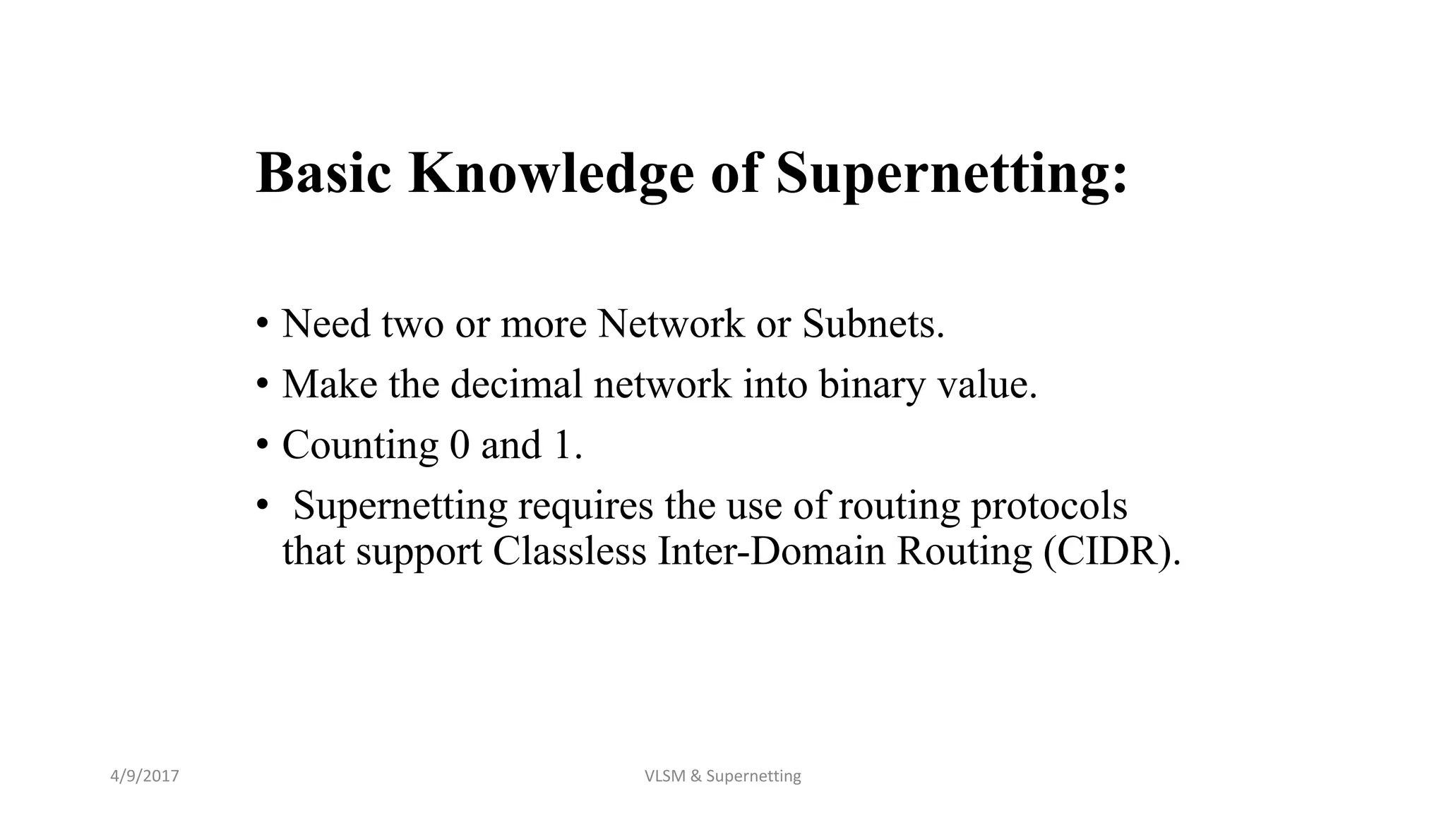 Basic Knowledge of Supernetting:
• Need two or more Network or Subnets.
• Make the decimal network into binary value.
• Counting 0 and 1.
• Supernetting requires the use of routing protocols
that support Classless Inter-Domain Routing (CIDR).
4/9/2017 VLSM & Supernetting
 