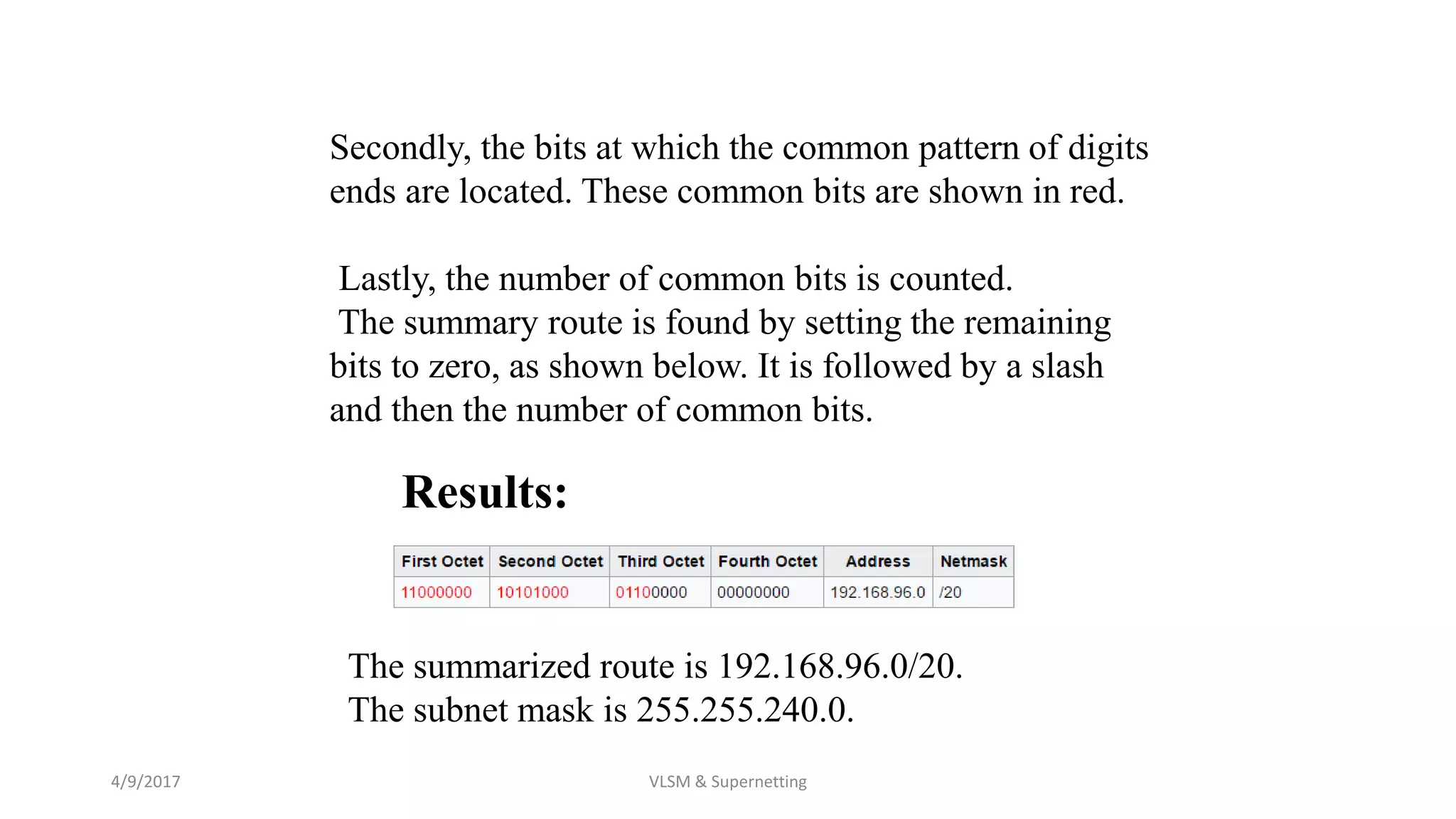 4/9/2017 VLSM & Supernetting
Results:
Secondly, the bits at which the common pattern of digits
ends are located. These common bits are shown in red.
Lastly, the number of common bits is counted.
The summary route is found by setting the remaining
bits to zero, as shown below. It is followed by a slash
and then the number of common bits.
The summarized route is 192.168.96.0/20.
The subnet mask is 255.255.240.0.
 