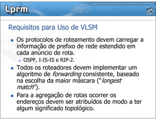 Requisitos para Uso de VLSM
Os protocolos de roteamento devem carregar a
informação de prefixo de rede estendido em
cada anúncio de rota.
OSPF, I-IS-IS e RIP-2.
Todos os roteadores devem implementar um
algoritmo de forwarding consistente, baseado
na escolha da maior máscara (“longest
match”).
Para a agregação de rotas ocorrer os
endereços devem ser atribuídos de modo a ter
algum significado topológico.
 