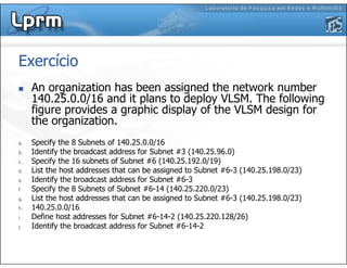 Exercício
An organization has been assigned the network number
140.25.0.0/16 and it plans to deploy VLSM. The following
figure provides a graphic display of the VLSM design for
the organization.
a. Specify the 8 Subnets of 140.25.0.0/16
b. Identify the broadcast address for Subnet #3 (140.25.96.0)
c. Specify the 16 subnets of Subnet #6 (140.25.192.0/19)
d. List the host addresses that can be assigned to Subnet #6-3 (140.25.198.0/23)
e. Identify the broadcast address for Subnet #6-3
f. Specify the 8 Subnets of Subnet #6-14 (140.25.220.0/23)
g. List the host addresses that can be assigned to Subnet #6-3 (140.25.198.0/23)
h. 140.25.0.0/16
i. Define host addresses for Subnet #6-14-2 (140.25.220.128/26)
j. Identify the broadcast address for Subnet #6-14-2
 